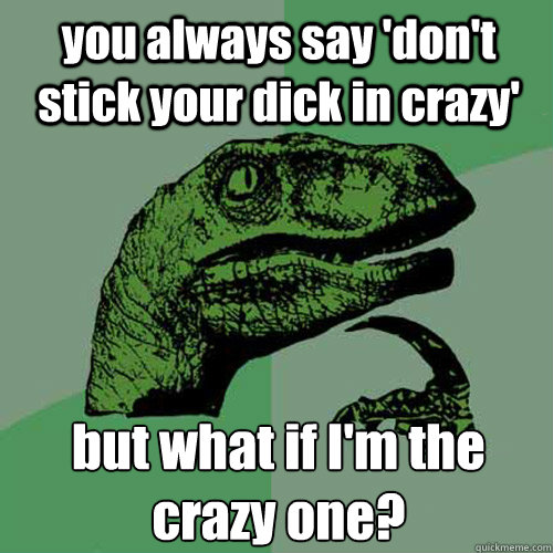 you always say 'don't stick your dick in crazy' but what if I'm the crazy one?  Philosoraptor