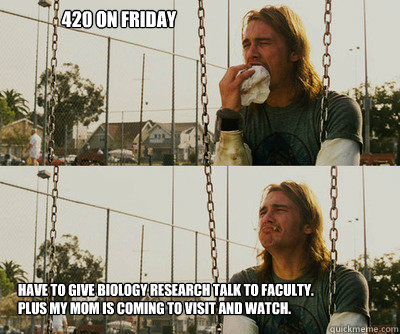 420 on Friday Have to give biology research talk to faculty.
plus my mom is coming to visit and watch.  First World Stoner Problems