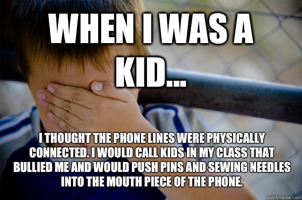 WHEN I WAS A KID... I thought the phone lines were physically connected. I would call kids in my class that bullied me and would push pins and sewing needles into the mouth piece of the phone.   Confession kid