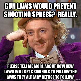 Gun laws would prevent shooting sprees?  really. please tell me more about how new laws will get criminals to follow the laws they already refuse to follow. - Gun laws would prevent shooting sprees?  really. please tell me more about how new laws will get criminals to follow the laws they already refuse to follow.  Condescending Wonka