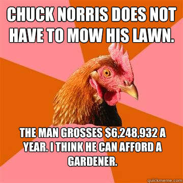 Chuck Norris does not have to mow his lawn. The man grosses $6,248,932 a year. I think he can afford a gardener.  Anti-Joke Chicken