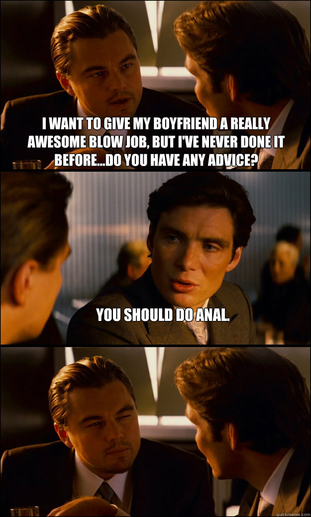 I want to give my boyfriend a really awesome blow job, but I've never done it before...do you have any advice? You should do anal.  - I want to give my boyfriend a really awesome blow job, but I've never done it before...do you have any advice? You should do anal.   Inception