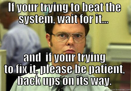 IF YOUR TRYING TO BEAT THE SYSTEM, WAIT FOR IT…  AND  IF YOUR TRYING TO FIX IT, PLEASE BE PATIENT, BACK UPS ON ITS WAY. Schrute