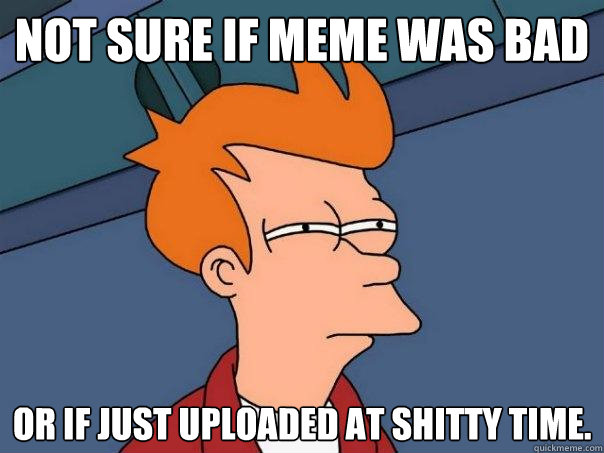 Not sure if meme was bad Or if just uploaded at shitty time.  Futurama Fry