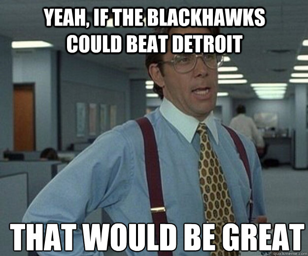 Yeah, if the Blackhawks could beat Detroit  THAT WOULD BE GREAT  that would be great