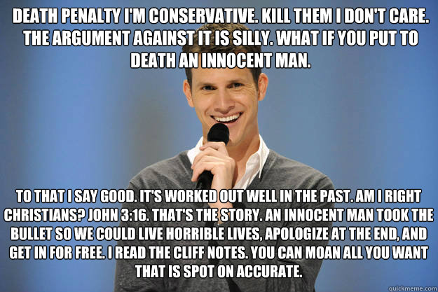 Death penalty i'm conservative. kill them i don't care. The argument against it is silly. what if you put to death an innocent man. To that i say good. It's worked out well in the past. Am i right Christians? John 3:16. That's the story. An innocent man t  