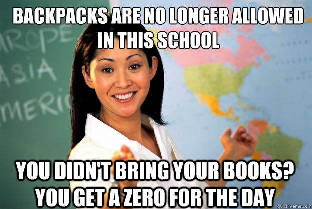 Backpacks are no longer allowed in this school You didn't bring your books? You get a Zero for the day  Unhelpful High School Teacher