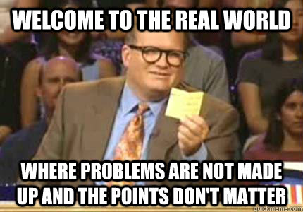 WELCOME TO the real world Where Problems are not made up and the points don't matter  Whose Line