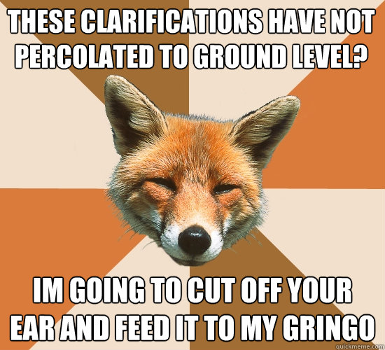 These clarifications have not percolated to ground level? Im going to cut off your ear and feed it to my gringo  Condescending Fox