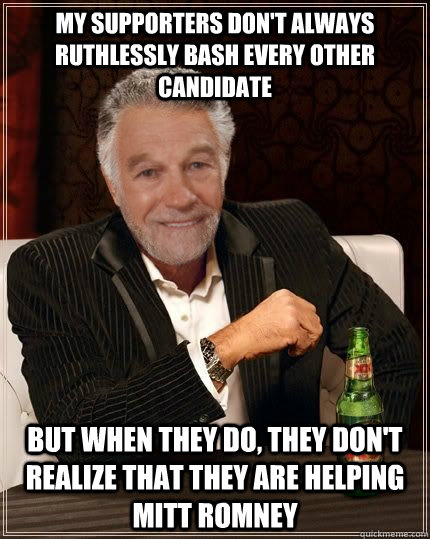 my supporters don't always ruthlessly bash every other candidate but when they do, they don't realize that they are helping mitt romney - my supporters don't always ruthlessly bash every other candidate but when they do, they don't realize that they are helping mitt romney  The Most Interesting Politician in the World