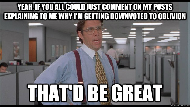 Yeah, if you all could just comment on my posts explaining to me why i'm getting downvoted to oblivion That'd be great  Office Space Lumbergh HD