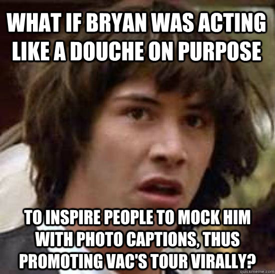 WHAT IF BRYAN WAS ACTING LIKE A DOUCHE ON PURPOSE TO INSPIRE PEOPLE TO MOCK HIM WITH PHOTO CAPTIONS, THUS PROMOTING VAC'S TOUR VIRALLY?  conspiracy keanu