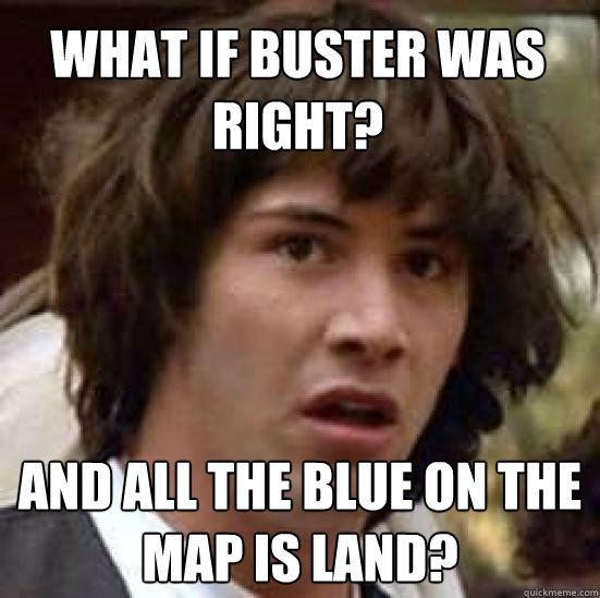 What if Buster was right? and all the blue on the map IS land?  conspiracy keanu