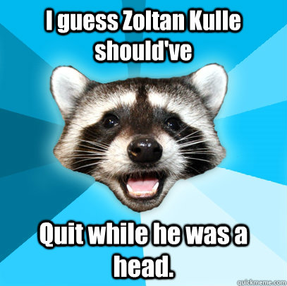 I guess Zoltan Kulle should've Quit while he was a head.   Lame Pun Coon