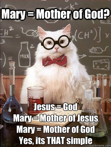 Mary = Mother of God? Jesus = God
Mary = Mother of Jesus
Mary = Mother of God
Yes, its THAT simple - Mary = Mother of God? Jesus = God
Mary = Mother of Jesus
Mary = Mother of God
Yes, its THAT simple  Chemistry Cat