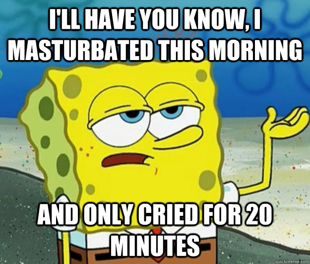 I'll have you know, I masturbated this morning  And only cried for 20 minutes - I'll have you know, I masturbated this morning  And only cried for 20 minutes  Tough Spongebob