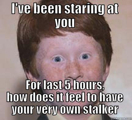 heheheheHA HA - I'VE BEEN STARING AT YOU FOR LAST 5 HOURS, HOW DOES IT FEEL TO HAVE YOUR VERY OWN STALKER Over Confident Ginger