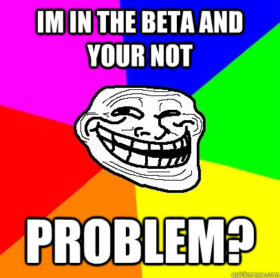 Im in the beta and your not Problem? - Im in the beta and your not Problem?  Troll Face