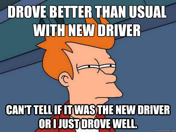 Drove better than usual with new driver Can't tell if it was the new driver or I just drove well. - Drove better than usual with new driver Can't tell if it was the new driver or I just drove well.  Futurama Fry