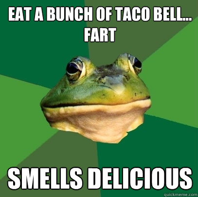 eat a bunch of taco bell...
fart smells delicious - eat a bunch of taco bell...
fart smells delicious  Foul Bachelor Frog