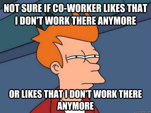 Not sure if co-worker likes that i don't work there anymore or likes that I don't work there anymore  Futurama Fry