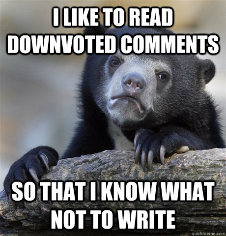 I like to read downvoted comments so that i know what not to write  Confession Bear