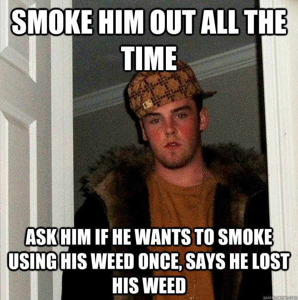 Smoke him out all the time Ask him if he wants to smoke using his weed once, says he lost his weed  Scumbag Steve