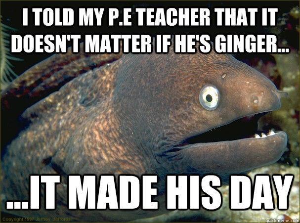 i told my p.e teacher that it doesn't matter if he's ginger... ...it made his day  Bad Joke Eel