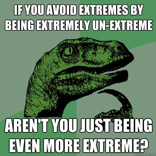 If you avoid extremes by being extremely un-extreme aren't you just being even more extreme?  Philosoraptor