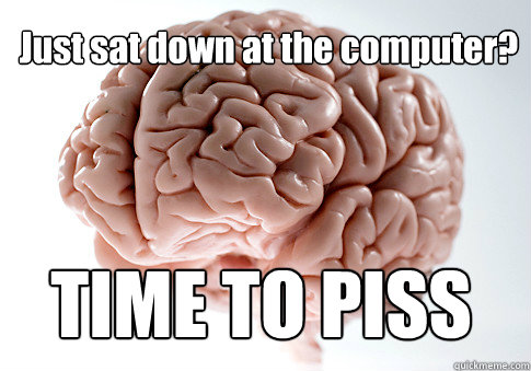 Just sat down at the computer?
 Oh, phew, glad you weren't actually falling and slamming into the ground. Go back to bed. TIME TO PISS  Scumbag Brain