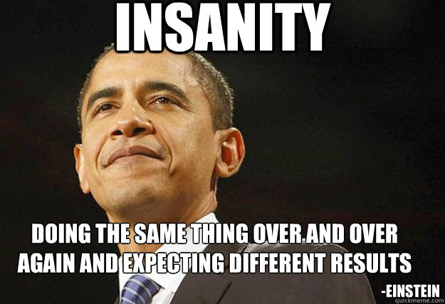 INSANITY doing the same thing over and over again and expecting different results
 -Einstein - INSANITY doing the same thing over and over again and expecting different results
 -Einstein  America Insane