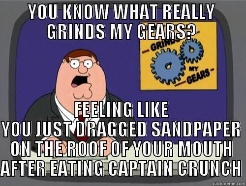 It's hurts every time yet it's so good I can't resist - YOU KNOW WHAT REALLY GRINDS MY GEARS? FEELING LIKE YOU JUST DRAGGED SANDPAPER ON THE ROOF OF YOUR MOUTH AFTER EATING CAPTAIN CRUNCH Grinds my gears