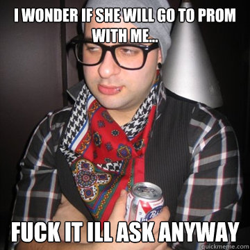 I WONDER IF SHE WILL GO TO PROM WITH ME... FUCK IT ILL ASK ANYWAY  Oblivious Hipster