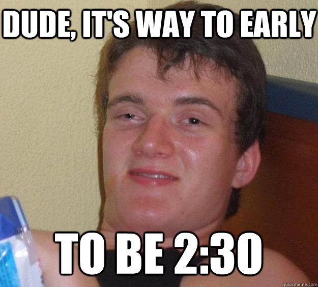 dude, it's way to early to be 2:30  10 Guy