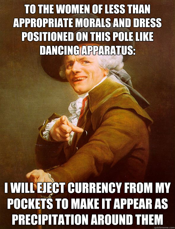 to the women of less than appropriate morals and dress positioned on this pole like dancing apparatus: I will eject currency from my pockets to make it appear as precipitation around them  Joseph Ducreux