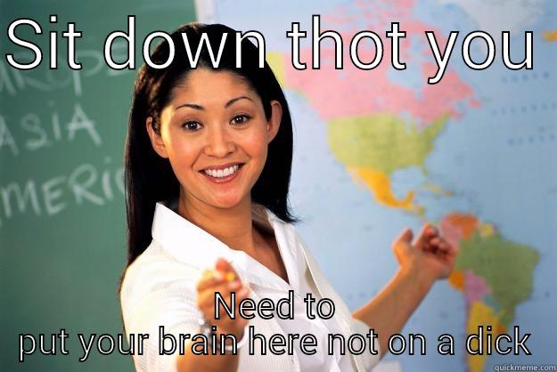 SIT DOWN THOT YOU  NEED TO PUT YOUR BRAIN HERE NOT ON A DICK Unhelpful High School Teacher