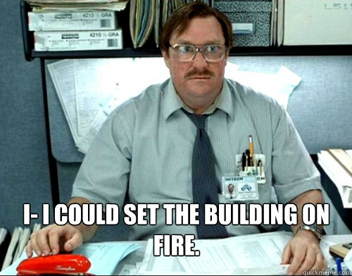 I- I could set the building on fire.   