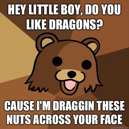 Hey little boy, do you like dragons? Cause I'm Draggin these nuts across your face  Pedobear