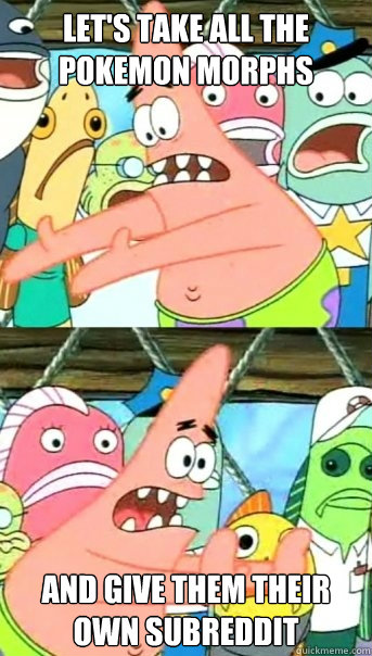 let's take all the pokemon morphs and give them their own subreddit  Push it somewhere else Patrick