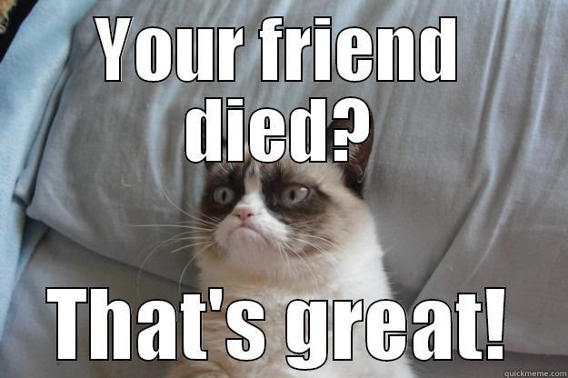 Your friend died? Thats great. - YOUR FRIEND DIED? THAT'S GREAT! Grumpy Cat