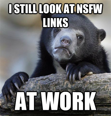 I still look at nsfw links at work  Confession Bear