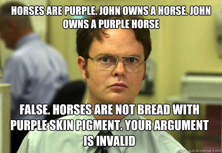 Horses are purple. John owns a horse. john owns a purple horse  False. horses are not bread with purple skin pigment. your argument is invalid  Dwight