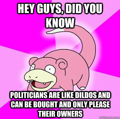 hey guys, did you know politicians are like dildos and can be bought and only please their owners  Slowpoke