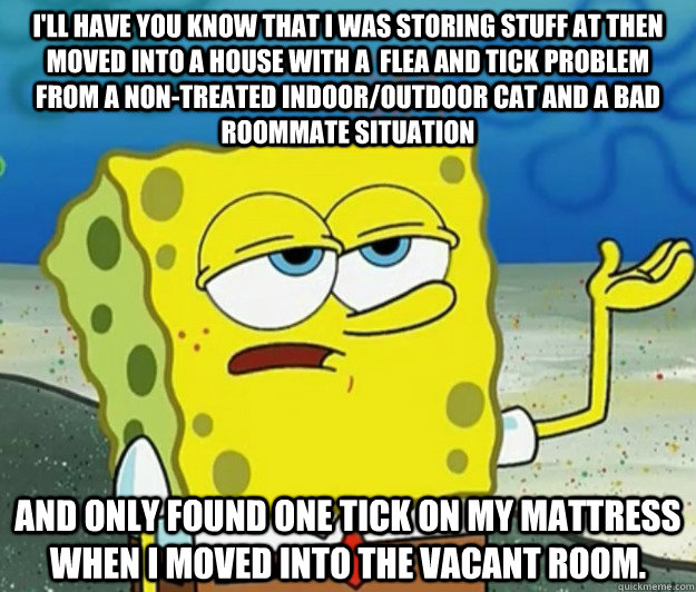 I'll have you know that i was storing stuff at then moved into a house with a  flea and tick problem from a non-treated indoor/outdoor cat and a bad roommate situation And only found one tick on my mattress when i moved into the vacant room. - I'll have you know that i was storing stuff at then moved into a house with a  flea and tick problem from a non-treated indoor/outdoor cat and a bad roommate situation And only found one tick on my mattress when i moved into the vacant room.  Tough Spongebob