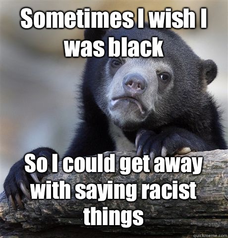 Sometimes I wish I was black So I could get away with saying racist things  Confession Bear