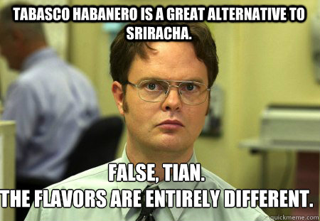 Tabasco Habanero is a great alternative to Sriracha. False, Tian.
The flavors are entirely different. - Tabasco Habanero is a great alternative to Sriracha. False, Tian.
The flavors are entirely different.  Schrute