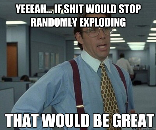 yeeeah... if shit would stop randomly exploding THAT WOULD BE GREAT  that would be great