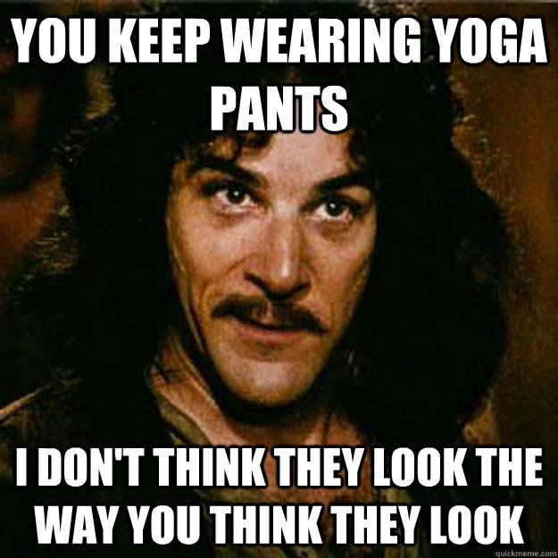 YOU KEEP WEARING YOGA PANTS I DON'T THINK THEY LOOK THE WAY YOU THINK THEY LOOK  Inigo Montoya