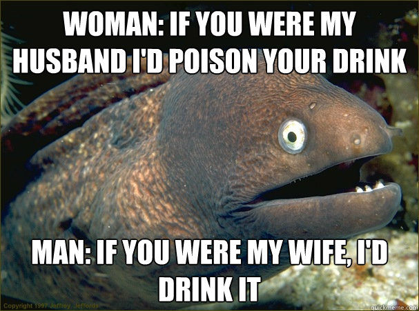 woman: if you were my husband i'd poison your drink man: if you were my wife, i'd drink it  Bad Joke Eel