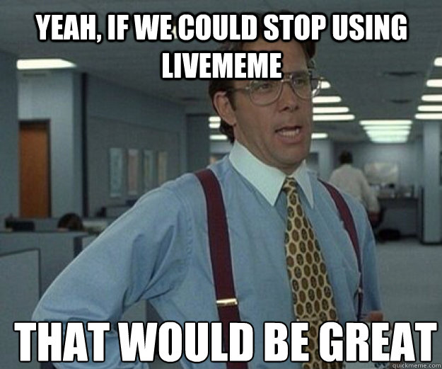 Yeah, if we could stop using livememe THAT WOULD BE GREAT - Yeah, if we could stop using livememe THAT WOULD BE GREAT  that would be great